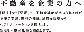 不動産を企業の力へ　「所有」から「活用」へ、不動産戦略が求められる時代。長年の実績、専門の知識、綿密な調査からベストソリューションを探り出し、新たな不動産価値を創造します。